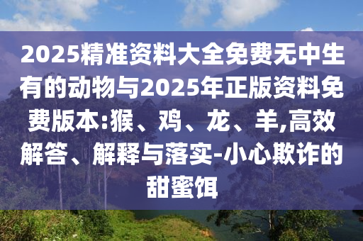 2025精準資料大全免費無中生有的動物與2025年正版資料免費版本:猴、雞、龍、羊,高效解答、解釋與落實-小心欺詐的甜蜜餌