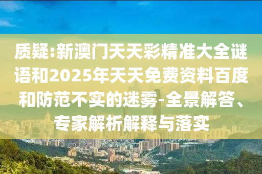 質(zhì)疑:新澳門天天彩精準大全謎語和2025年天天免費資料百度和防范不實的迷霧-全景解答、專家解析解釋與落實