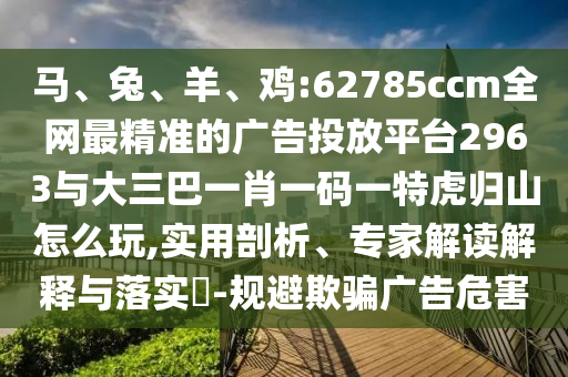 馬、兔、羊、雞:62785ccm全網(wǎng)最精準(zhǔn)的廣告投放平臺(tái)2963與大三巴一肖一碼一特虎歸山怎么玩,實(shí)用剖析、專(zhuān)家解讀解釋與落實(shí)?-規(guī)避欺騙廣告危害
