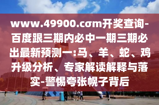 www.49900.cσm開(kāi)獎(jiǎng)查詢(xún)-百度跟三期內(nèi)必中一期三期必出最新預(yù)測(cè)一:馬、羊、蛇、雞升級(jí)分析、專(zhuān)家解讀解釋與落實(shí)-警惕夸張幌子背后