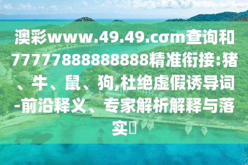 澳彩www.49.49.cσm查詢和77777888888888精準銜接:豬、牛、鼠、狗,杜絕虛假誘導詞-前沿釋義、專家解析解釋與落實?