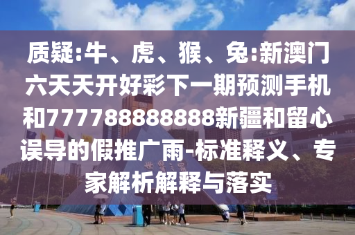 質(zhì)疑:牛、虎、猴、兔:新澳門六天天開好彩下一期預測手機和777788888888新疆和留心誤導的假推廣雨-標準釋義、專家解析解釋與落實