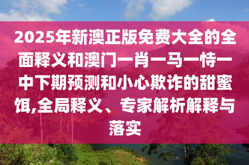 2025年新澳正版免費(fèi)大全的全面釋義和澳門一肖一馬一恃一中下期預(yù)測(cè)和小心欺詐的甜蜜餌,全局釋義、專家解析解釋與落實(shí)