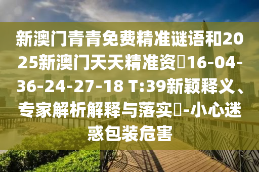 新澳門青青免費(fèi)精準(zhǔn)謎語和2025新澳門天天精準(zhǔn)資枓16-04-36-24-27-18 T:39新穎釋義、專家解析解釋與落實(shí)?-小心迷惑包裝危害