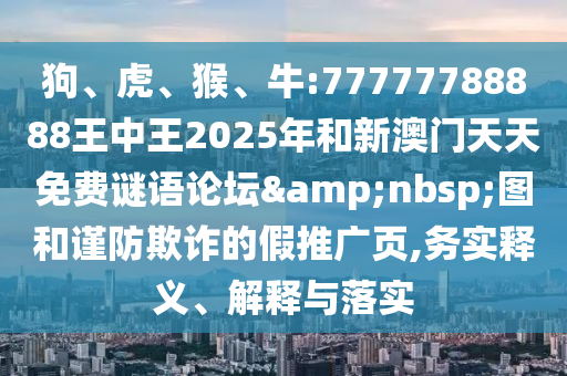 狗、虎、猴、牛:77777788888王中王2025年和新澳門天天免費(fèi)謎語論壇&nbsp;圖和謹(jǐn)防欺詐的假推廣頁,務(wù)實(shí)釋義、解釋與落實(shí)