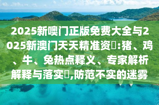 2025新噢門正版免費(fèi)大全與2025新澳門天天精準(zhǔn)資枓:豬、雞、牛、兔熱點(diǎn)釋義、專家解析解釋與落實(shí)?,防范不實(shí)的迷霧