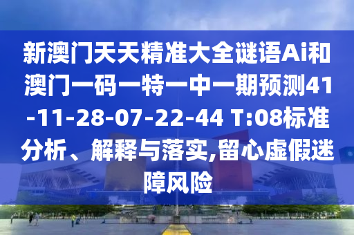 新澳門天天精準(zhǔn)大全謎語Ai和澳門一碼一特一中一期預(yù)測41-11-28-07-22-44 T:08標(biāo)準(zhǔn)分析、解釋與落實(shí),留心虛假迷障風(fēng)險(xiǎn)