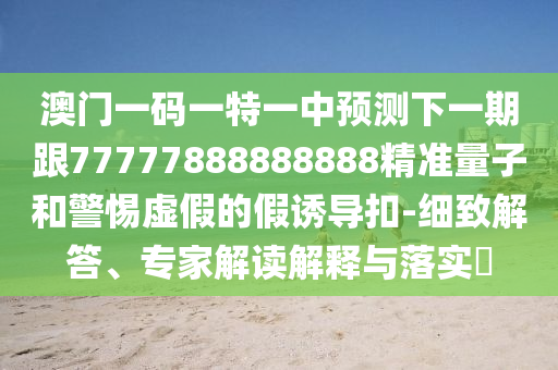 澳門一碼一特一中預(yù)測下一期跟77777888888888精準量子和警惕虛假的假誘導(dǎo)扣-細致解答、專家解讀解釋與落實?