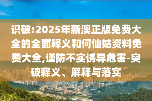 識破:2025年新澳正版免費(fèi)大全的全面釋義和何仙姑資料免費(fèi)大全,謹(jǐn)防不實(shí)誘導(dǎo)危害-突破釋義、解釋與落實(shí)