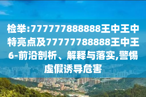檢舉:777777888888王中王中特亮點(diǎn)及77777788888王中王6-前沿剖析、解釋與落實(shí),警惕虛假誘導(dǎo)危害