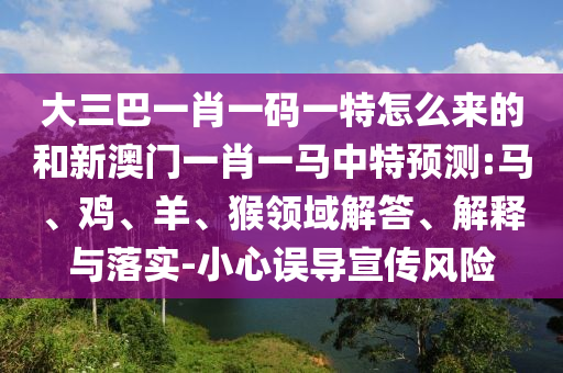 大三巴一肖一碼一特怎么來的和新澳門一肖一馬中特預(yù)測:馬、雞、羊、猴領(lǐng)域解答、解釋與落實(shí)-小心誤導(dǎo)宣傳風(fēng)險(xiǎn)