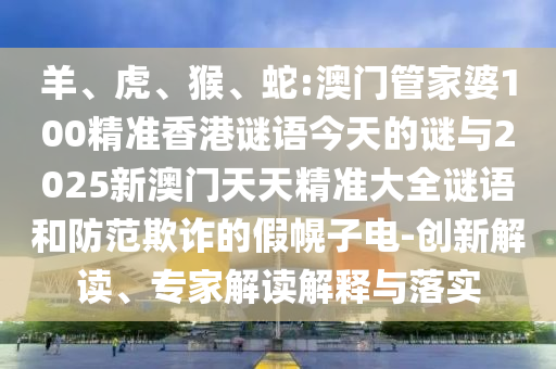 羊、虎、猴、蛇:澳門管家婆100精準(zhǔn)香港謎語今天的謎與2025新澳門天天精準(zhǔn)大全謎語和防范欺詐的假幌子電-創(chuàng)新解讀、專家解讀解釋與落實(shí)