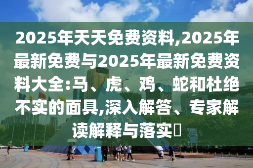 2025年天天免費(fèi)資料,2025年最新免費(fèi)與2025年最新免費(fèi)資料大全:馬、虎、雞、蛇和杜絕不實(shí)的面具,深入解答、專家解讀解釋與落實(shí)?