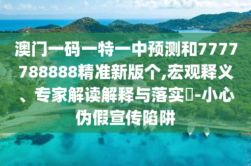 澳門一碼一特一中預測和7777788888精準新版?zhèn)€,宏觀釋義、專家解讀解釋與落實?-小心偽假宣傳陷阱