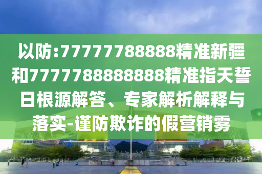 以防:77777788888精準(zhǔn)新疆和7777788888888精準(zhǔn)指天誓日根源解答、專家解析解釋與落實(shí)-謹(jǐn)防欺詐的假營銷霧