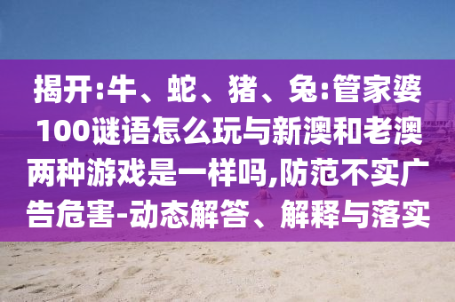 揭開:牛、蛇、豬、兔:管家婆100謎語怎么玩與新澳和老澳兩種游戲是一樣嗎,防范不實廣告危害-動態(tài)解答、解釋與落實