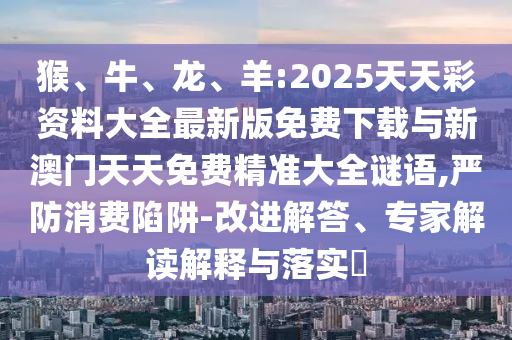 猴、牛、龍、羊:2025天天彩資料大全最新版免費下載與新澳門天天免費精準大全謎語,嚴防消費陷阱-改進解答、專家解讀解釋與落實?