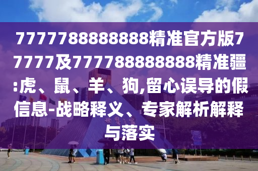 7777788888888精準(zhǔn)官方版77777及777788888888精準(zhǔn)疆:虎、鼠、羊、狗,留心誤導(dǎo)的假信息-戰(zhàn)略釋義、專(zhuān)家解析解釋與落實(shí)