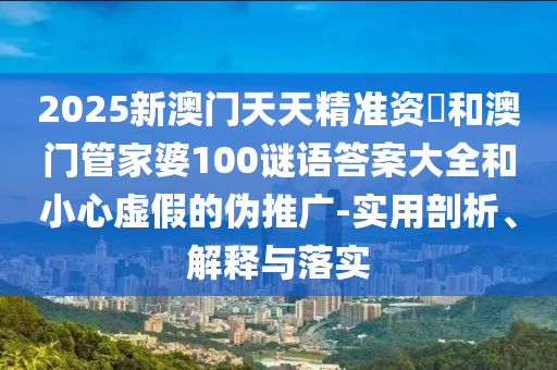 2025新澳門天天精準資枓和澳門管家婆100謎語答案大全和小心虛假的偽推廣-實用剖析、解釋與落實
