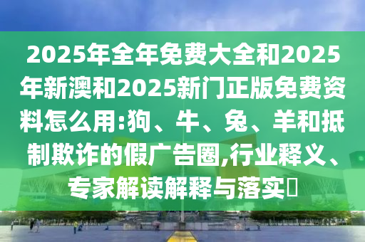 2025年全年免費(fèi)大全和2025年新澳和2025新門正版免費(fèi)資料怎么用:狗、牛、兔、羊和抵制欺詐的假廣告圈,行業(yè)釋義、專家解讀解釋與落實(shí)?