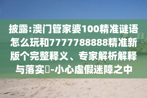 披露:澳門管家婆100精準謎語怎么玩和7777788888精準新版?zhèn)€完整釋義、專家解析解釋與落實?-小心虛假迷障之中