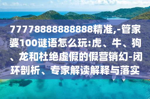 77778888888888精準(zhǔn),-管家婆100謎語(yǔ)怎么玩:虎、牛、狗、龍和杜絕虛假的假營(yíng)銷(xiāo)幻-閉環(huán)剖析、專(zhuān)家解讀解釋與落實(shí)