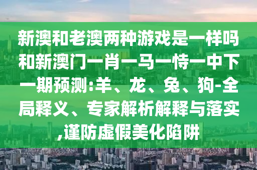 新澳和老澳兩種游戲是一樣嗎和新澳門(mén)一肖一馬一恃一中下一期預(yù)測(cè):羊、龍、兔、狗-全局釋義、專(zhuān)家解析解釋與落實(shí),謹(jǐn)防虛假美化陷阱