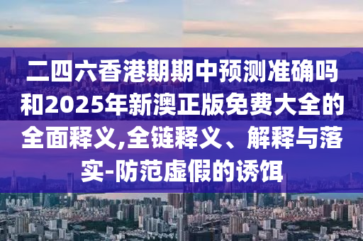 二四六香港期期中預測準確嗎和2025年新澳正版免費大全的全面釋義,全鏈釋義、解釋與落實-防范虛假的誘餌