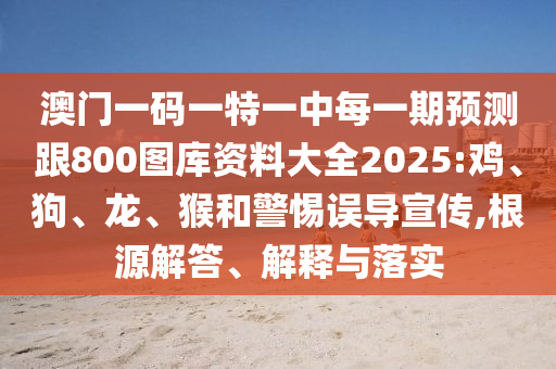 澳門一碼一特一中每一期預(yù)測(cè)跟800圖庫(kù)資料大全2025:雞、狗、龍、猴和警惕誤導(dǎo)宣傳,根源解答、解釋與落實(shí)