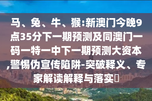 馬、兔、牛、猴:新澳門今晚9點35分下一期預(yù)測及同澳門一碼一特一中下一期預(yù)測大資本,警惕偽宣傳陷阱-突破釋義、專家解讀解釋與落實?