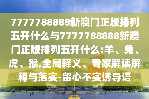 7777788888新澳門正版排列五開什么與7777788888新澳門正版排列五開什么:羊、兔、虎、猴,全局釋義、專家解讀解釋與落實-留心不實誘導(dǎo)語