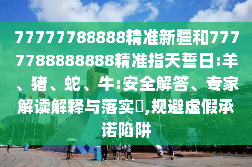 77777788888精準(zhǔn)新疆和7777788888888精準(zhǔn)指天誓日:羊、豬、蛇、牛:安全解答、專家解讀解釋與落實?,規(guī)避虛假承諾陷阱