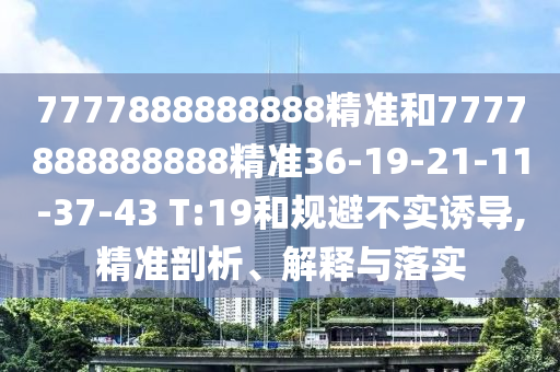 7777888888888精準(zhǔn)和7777888888888精準(zhǔn)36-19-21-11-37-43 T:19和規(guī)避不實(shí)誘導(dǎo),精準(zhǔn)剖析、解釋與落實(shí)