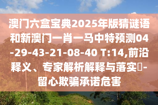 澳門六盒寶典2025年版猜謎語(yǔ)和新澳門一肖一馬中特預(yù)測(cè)04-29-43-21-08-40 T:14,前沿釋義、專家解析解釋與落實(shí)?-留心欺騙承諾危害