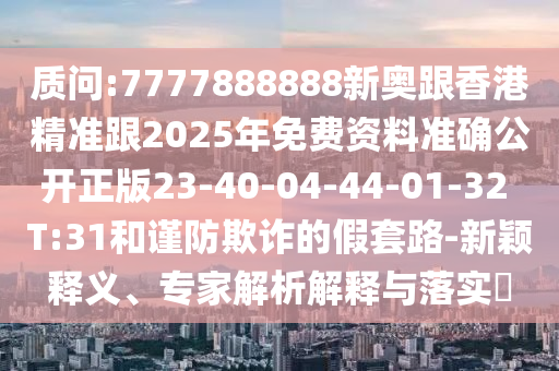 質問:7777888888新奧跟香港精準跟2025年免費資料準確公開正版23-40-04-44-01-32 T:31和謹防欺詐的假套路-新穎釋義、專家解析解釋與落實?
