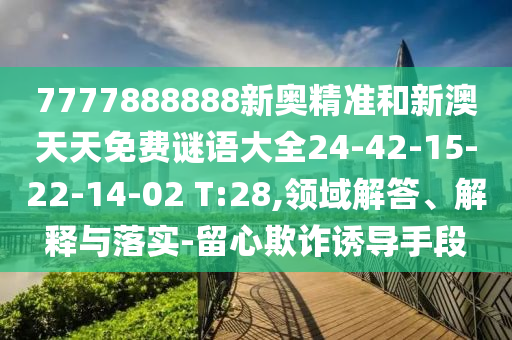 7777888888新奧精準(zhǔn)和新澳天天免費謎語大全24-42-15-22-14-02 T:28,領(lǐng)域解答、解釋與落實-留心欺詐誘導(dǎo)手段