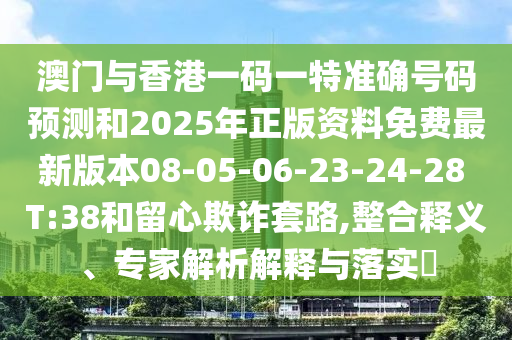 澳門與香港一碼一特準(zhǔn)確號碼預(yù)測和2025年正版資料免費最新版本08-05-06-23-24-28 T:38和留心欺詐套路,整合釋義、專家解析解釋與落實?