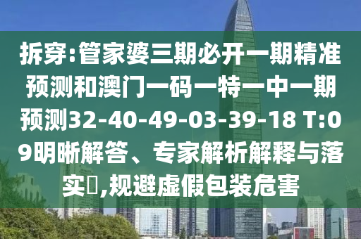 拆穿:管家婆三期必開一期精準(zhǔn)預(yù)測和澳門一碼一特一中一期預(yù)測32-40-49-03-39-18 T:09明晰解答、專家解析解釋與落實(shí)?,規(guī)避虛假包裝危害