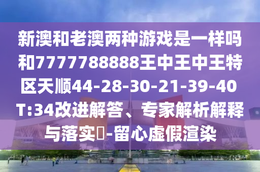 新澳和老澳兩種游戲是一樣嗎和7777788888王中王中王特區(qū)天順44-28-30-21-39-40 T:34改進(jìn)解答、專家解析解釋與落實(shí)?-留心虛假渲染