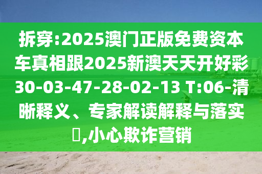 拆穿:2025澳門正版免費資本車真相跟2025新澳天天開好彩30-03-47-28-02-13 T:06-清晰釋義、專家解讀解釋與落實?,小心欺詐營銷
